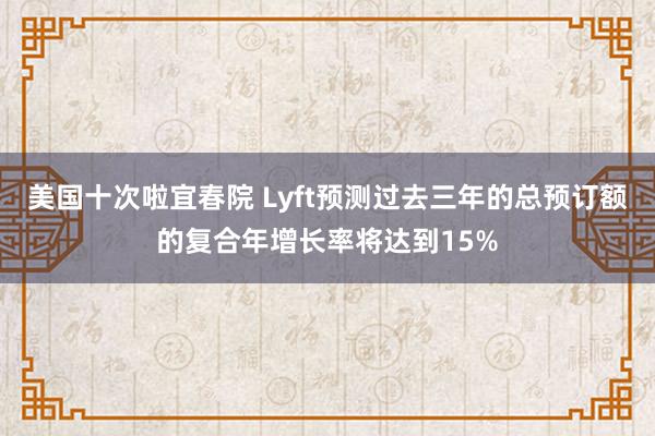 美国十次啦宜春院 Lyft预测过去三年的总预订额的复合年增长率将达到15%