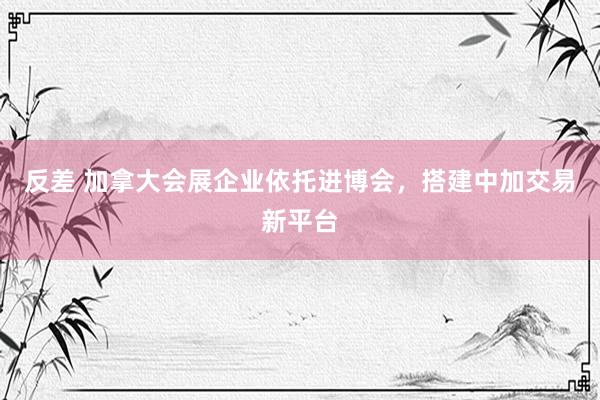 反差 加拿大会展企业依托进博会，搭建中加交易新平台