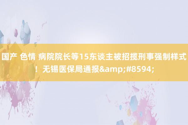 国产 色情 病院院长等15东谈主被招揽刑事强制样式！无锡医保局通报&#8594;
