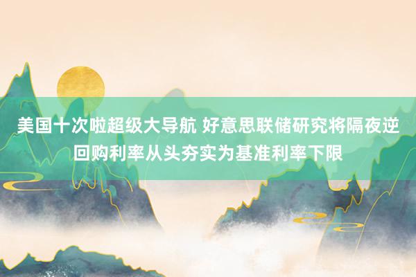 美国十次啦超级大导航 好意思联储研究将隔夜逆回购利率从头夯实为基准利率下限