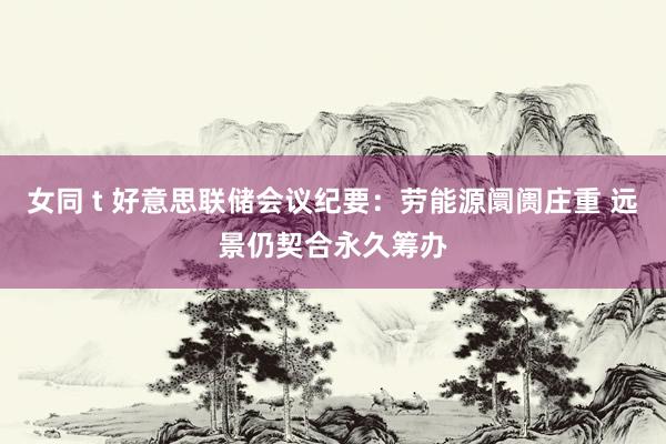 女同 t 好意思联储会议纪要：劳能源阛阓庄重 远景仍契合永久筹办