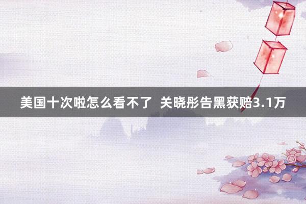 美国十次啦怎么看不了  关晓彤告黑获赔3.1万