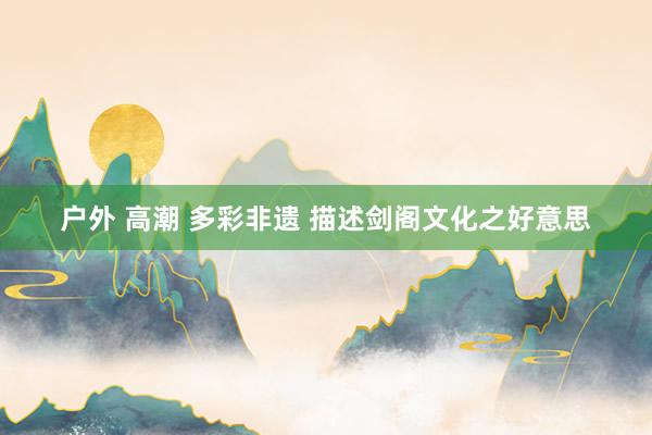户外 高潮 多彩非遗 描述剑阁文化之好意思