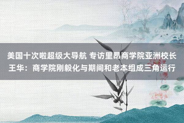 美国十次啦超级大导航 专访里昂商学院亚洲校长王华：商学院刚毅化与期间和老本组成三角运行