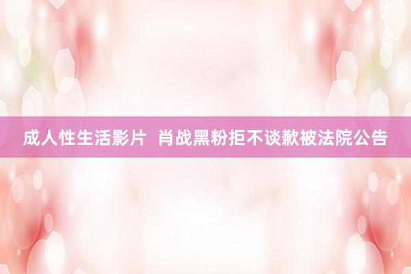 成人性生活影片  肖战黑粉拒不谈歉被法院公告