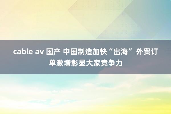 cable av 国产 中国制造加快“出海” 外贸订单激增彰显大家竞争力