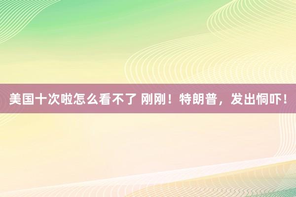 美国十次啦怎么看不了 刚刚！特朗普，发出恫吓！