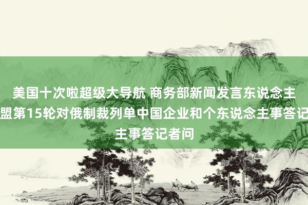 美国十次啦超级大导航 商务部新闻发言东说念主就欧盟第15轮对俄制裁列单中国企业和个东说念主事答记者问