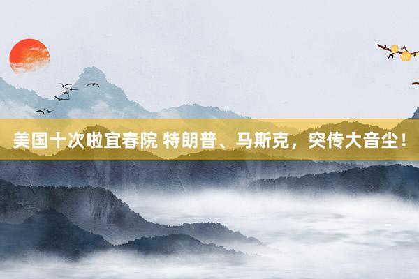 美国十次啦宜春院 特朗普、马斯克，突传大音尘！