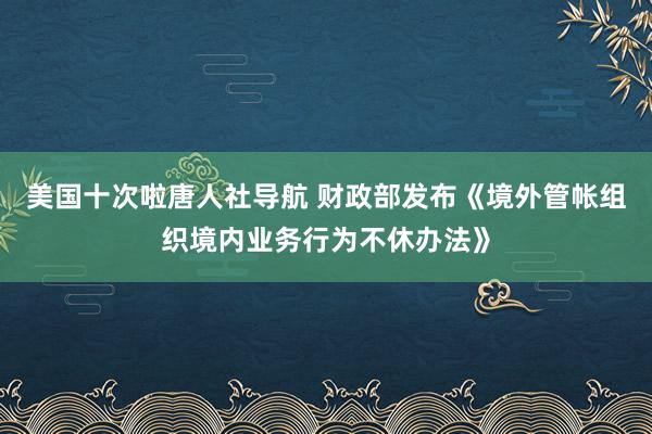美国十次啦唐人社导航 财政部发布《境外管帐组织境内业务行为不休办法》