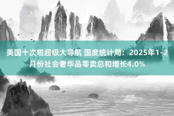 美国十次啦超级大导航 国度统计局：2025年1-2月份社会奢华品零卖总和增长4.0%