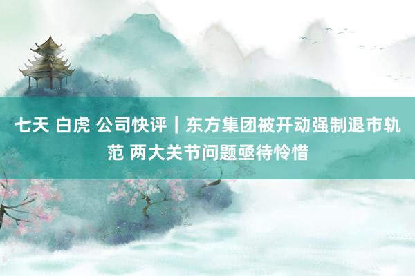 七天 白虎 公司快评｜东方集团被开动强制退市轨范 两大关节问题亟待怜惜