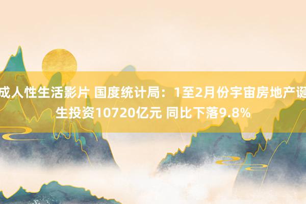 成人性生活影片 国度统计局：1至2月份宇宙房地产诞生投资10720亿元 同比下落9.8%
