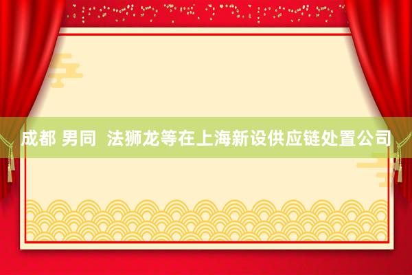 成都 男同 法狮龙等在上海新设供应链处置公司