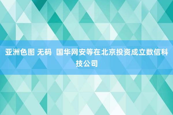 亚洲色图 无码  国华网安等在北京投资成立数信科技公司