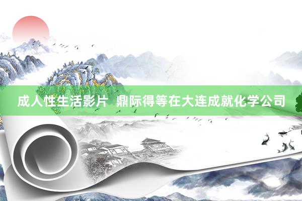 成人性生活影片  鼎际得等在大连成就化学公司
