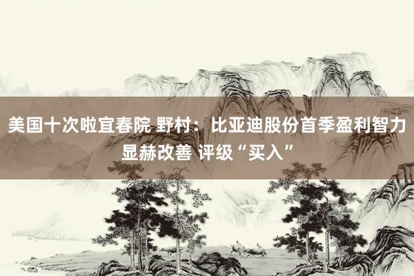 美国十次啦宜春院 野村：比亚迪股份首季盈利智力显赫改善 评级“买入”