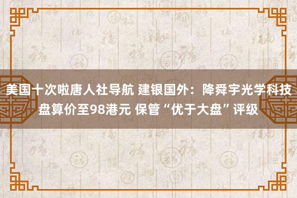 美国十次啦唐人社导航 建银国外：降舜宇光学科技盘算价至98港元 保管“优于大盘”评级
