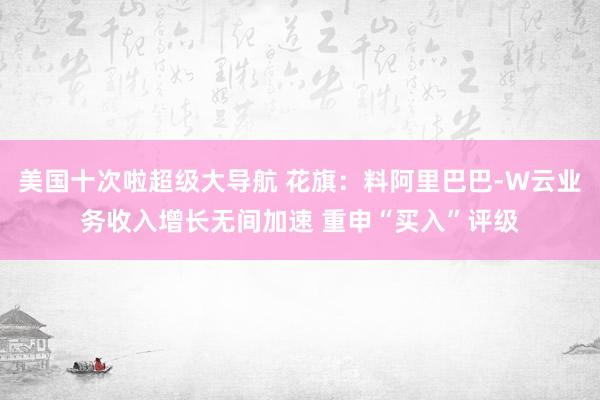 美国十次啦超级大导航 花旗：料阿里巴巴-W云业务收入增长无间加速 重申“买入”评级