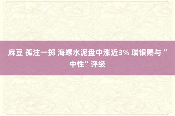 麻豆 孤注一掷 海螺水泥盘中涨近3% 瑞银赐与“中性”评级